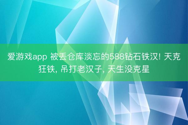 爱游戏app 被丢仓库淡忘的588钻石铁汉! 天克狂铁， 吊打老汉子， 天生没克星