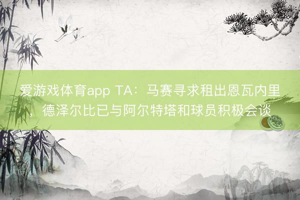 爱游戏体育app TA：马赛寻求租出恩瓦内里，德泽尔比已与阿尔特塔和球员积极会谈