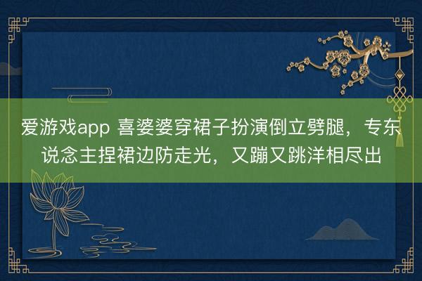 爱游戏app 喜婆婆穿裙子扮演倒立劈腿，专东说念主捏裙边防走光，又蹦又跳洋相尽出
