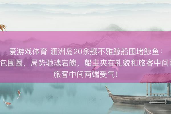爱游戏体育 涠洲岛20余艘不雅鲸船围堵鲸鱼：海面造成包围圈，局势驰魂宕魄，船主夹在礼貌和旅客中间两端受气！