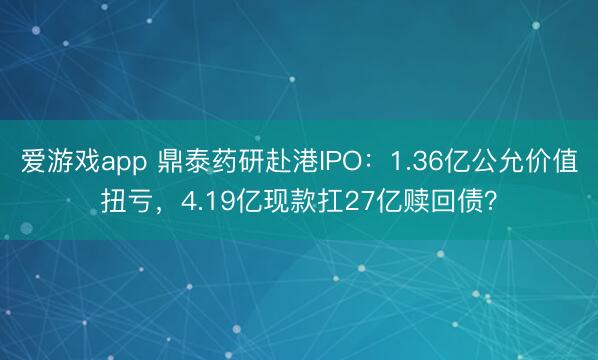 爱游戏app 鼎泰药研赴港IPO：1.36亿公允价值扭亏，4.19亿现款扛27亿赎回债？