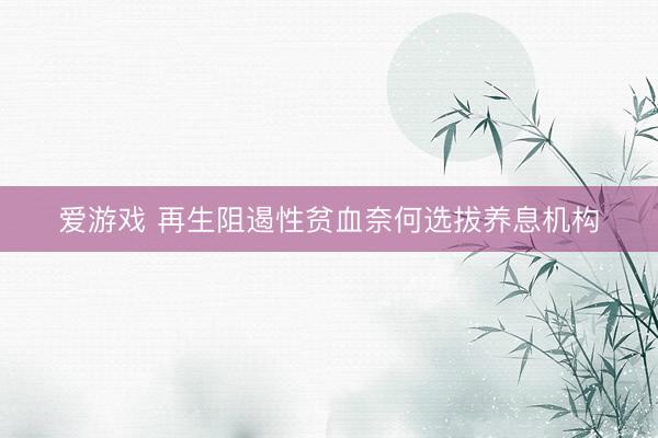 爱游戏 再生阻遏性贫血奈何选拔养息机构