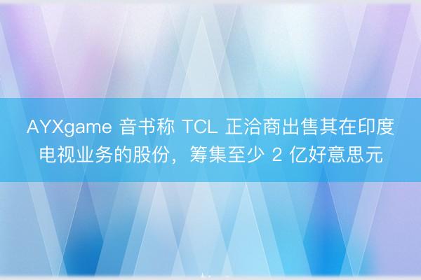 AYXgame 音书称 TCL 正洽商出售其在印度电视业务的股份，筹集至少 2 亿好意思元