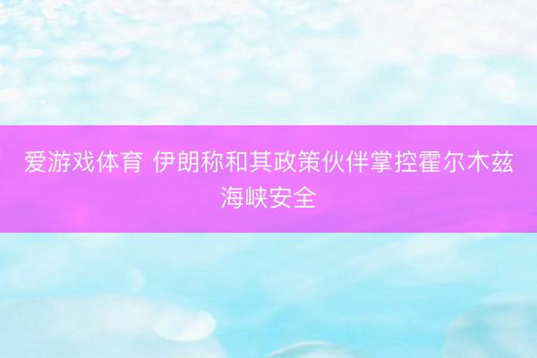爱游戏体育 伊朗称和其政策伙伴掌控霍尔木兹海峡安全