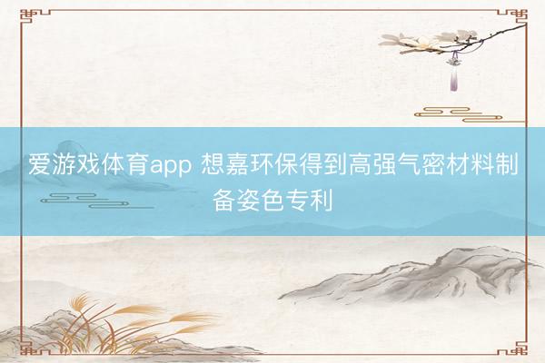 爱游戏体育app 想嘉环保得到高强气密材料制备姿色专利