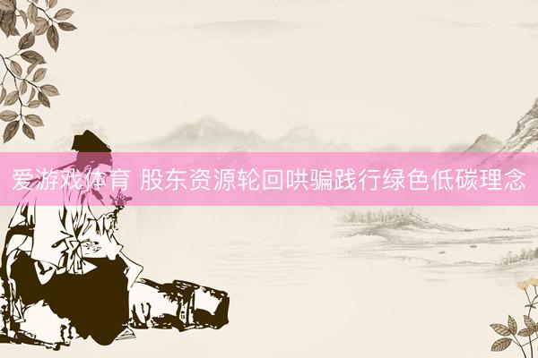 爱游戏体育 股东资源轮回哄骗践行绿色低碳理念