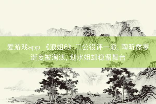 爱游戏app 《浪姐6》二公役评一派, 陶昕然零诞妄被淘汰, 划水姐却稳留舞台