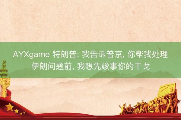 AYXgame 特朗普: 我告诉普京, 你帮我处理伊朗问题前, 我想先竣事你的干戈