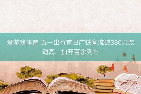 爱游戏体育 五一出行首日广铁客流破380万改动高，加开百余列车