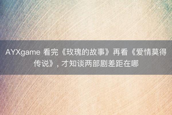 AYXgame 看完《玫瑰的故事》再看《爱情莫得传说》, 才知谈两部剧差距在哪