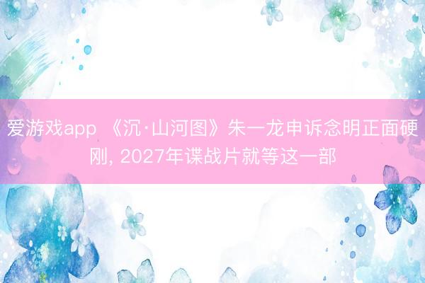 爱游戏app 《沉·山河图》朱一龙申诉念明正面硬刚, 2027年谍战片就等这一部
